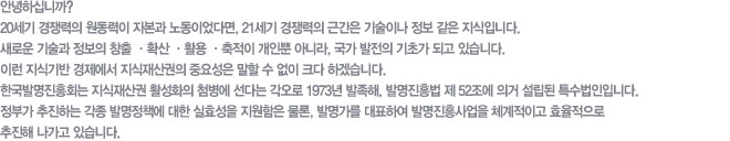 안녕하십니까?
20세기 경쟁력의 원동력이 자본과 노동이었다면, 21세기 경쟁력의 근간은 기술이나 정보 같은 지식입니다.
새로운 기술과 정보의 창출 ·확산 ·활용 ·축적이 개인뿐 아니라, 국가 발전의 기초가 되고 있습니다. 
이런 지식기반 경제에서 지식재산권의 중요성은 말할 수 없이 크다 하겠습니다.
한국발명진흥회는 지식재산권 활성화의 첨병에 선다는 각오로 1973년 발족해, 발명진흥법 제 52조에 의거 
설립된 특수법인입니다.  정부가 추진하는 각종 발명정책에 대한 실효성을 지원함은 물론, 발명가를 대표하여 발명진흥사업을 체계적이고 효율적으로 추진해 나가고 있습니다.