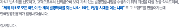 지식기반사회를 선도하고, 고객으로부터 신뢰받으며 보다 가치 있는 발명진흥사업을 수행하기 위해 최선을 다할 것을 약속드리며,"세계 최초로 모든 국민이 한 개의 발명특허를 갖는 나라, 1국민 1발명 시대를 여는 나라"로 그 브랜드를 만들어가는데 한국발명진흥회가 앞장서겠습니다. 

감사합니다.